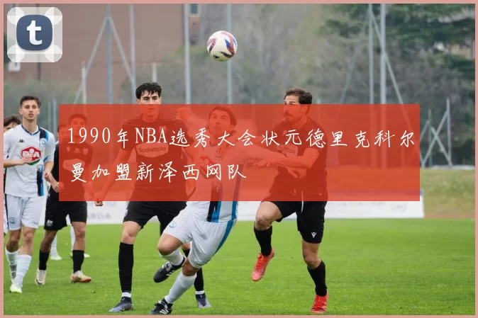 1990年NBA选秀大会状元德里克科尔曼加盟新泽西网队