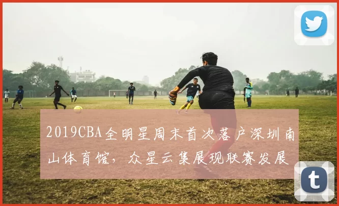 2019CBA全明星周末首次落户深圳南山体育馆，众星云集展现联赛发展新高度