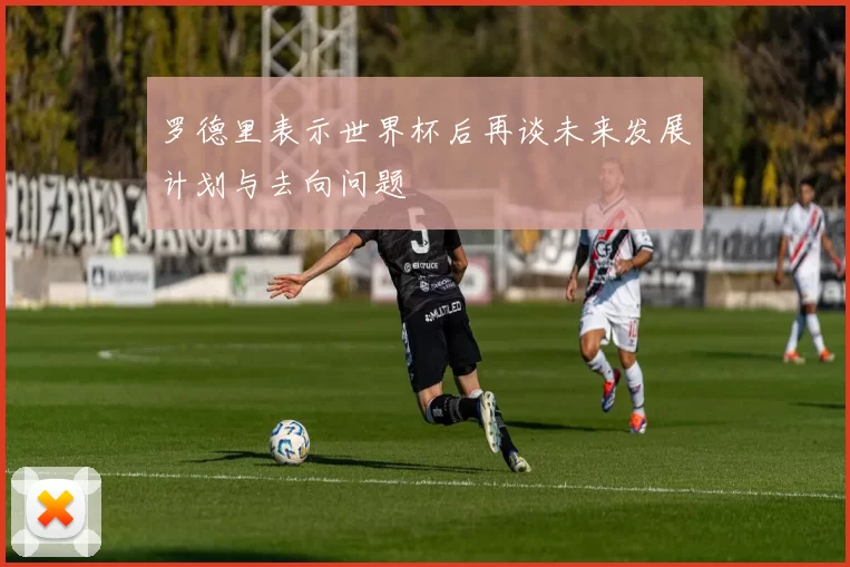 罗德里表示世界杯后再谈未来发展计划与去向问题
