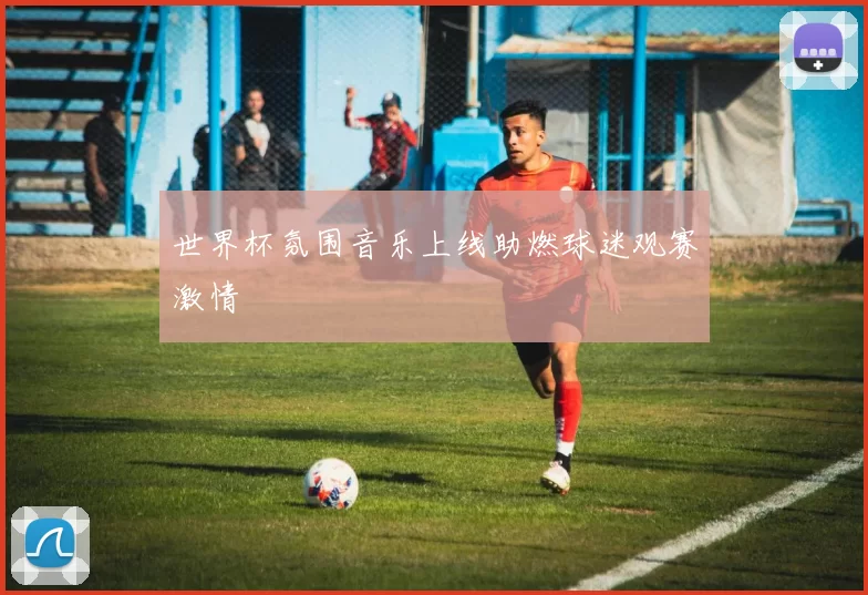 世界杯氛围音乐上线助燃球迷观赛激情