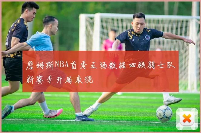 詹姆斯NBA首秀五场数据回顾骑士队新赛季开局表现
