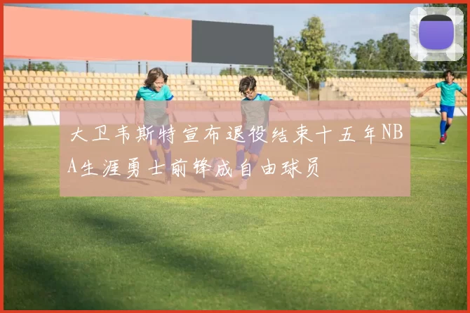 大卫韦斯特宣布退役结束十五年NBA生涯勇士前锋成自由球员