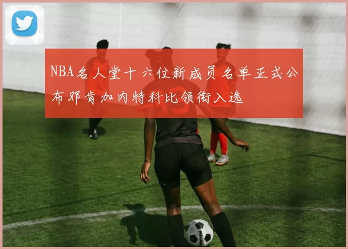 NBA名人堂十六位新成员名单正式公布邓肯加内特科比领衔入选