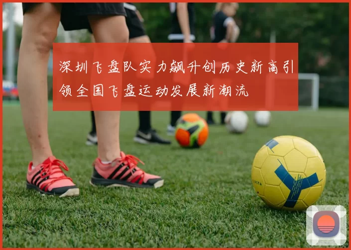 深圳飞盘队实力飙升创历史新高引领全国飞盘运动发展新潮流
