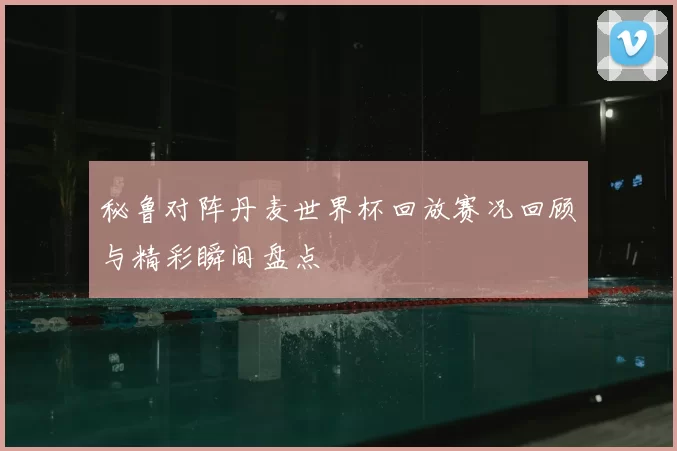 秘鲁对阵丹麦世界杯回放赛况回顾与精彩瞬间盘点