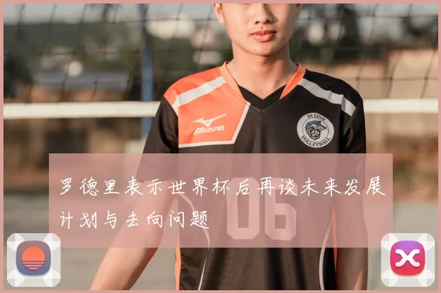 罗德里表示世界杯后再谈未来发展计划与去向问题