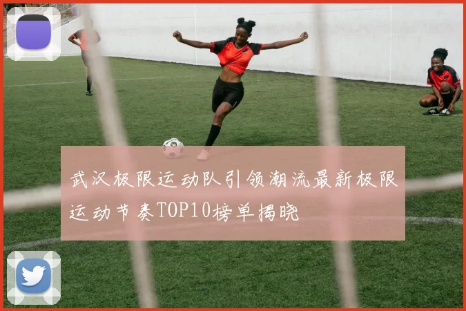 武汉极限运动队引领潮流最新极限运动节奏TOP10榜单揭晓