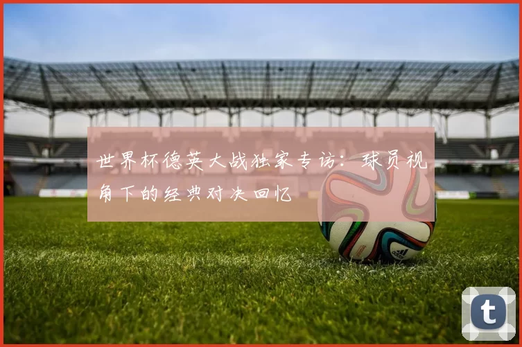 世界杯德英大战独家专访：球员视角下的经典对决回忆