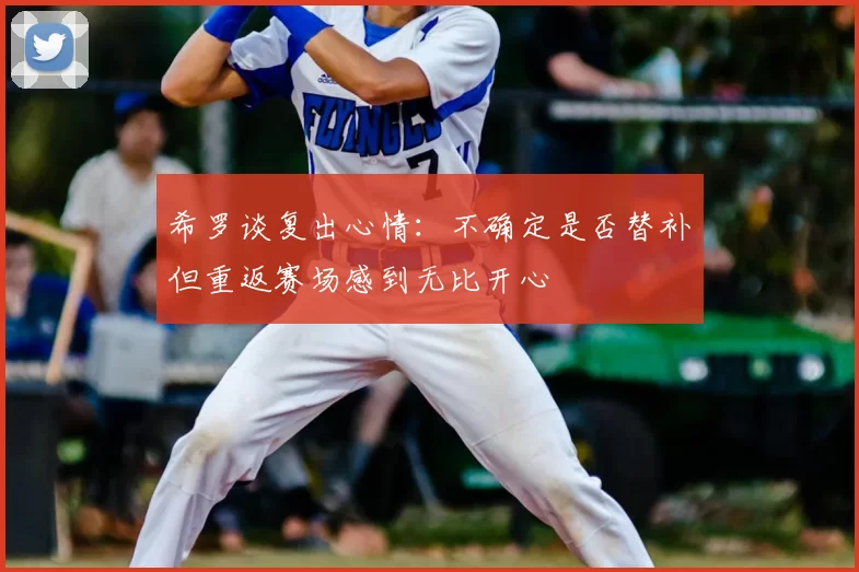 希罗谈复出心情:不确定是否替补但重返赛场感到无比开心