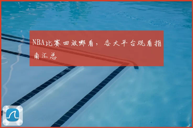 NBA比赛回放哪看，各大平台观看指南汇总