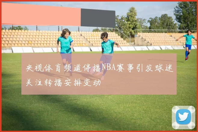 央视体育频道停播NBA赛事引发球迷关注转播安排变动