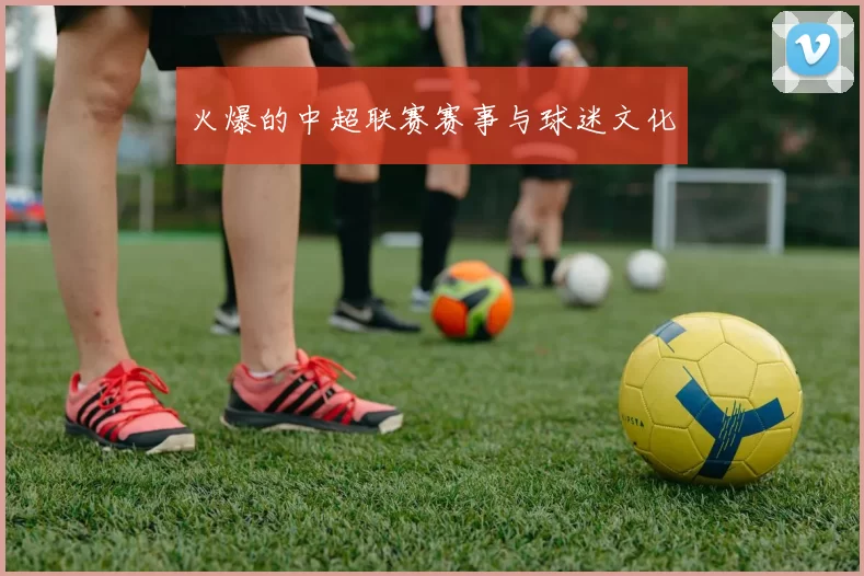 火爆的中超联赛赛事与球迷文化