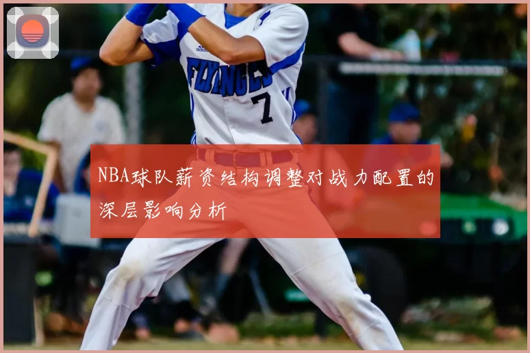 NBA球队薪资结构调整对战力配置的深层影响分析