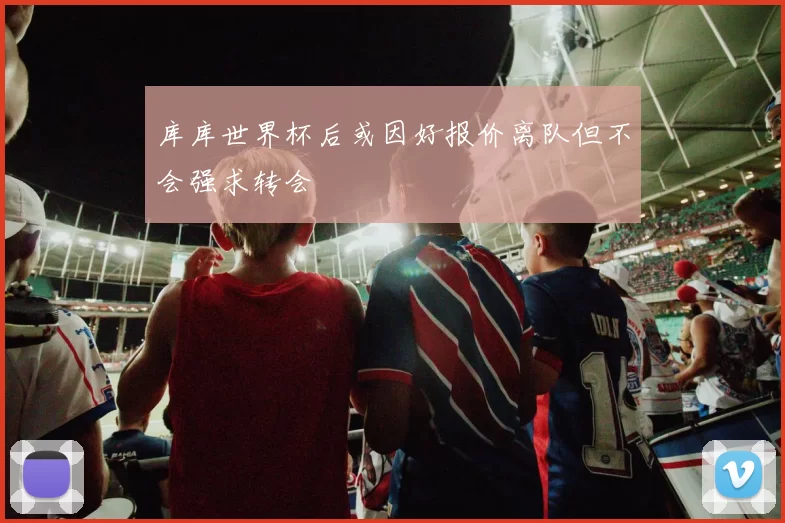 库库世界杯后或因好报价离队但不会强求转会
