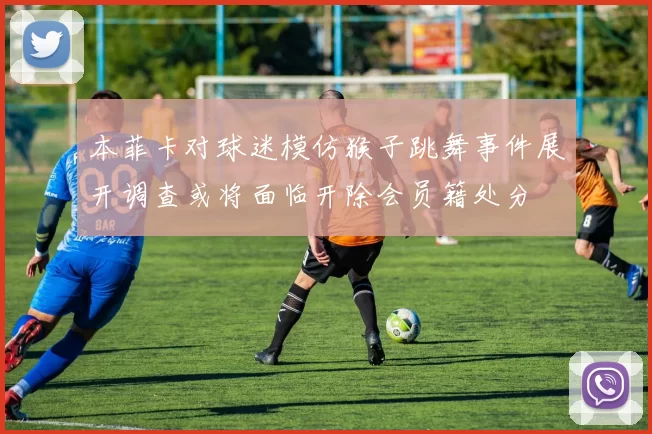 本菲卡对球迷模仿猴子跳舞事件展开调查或将面临开除会员籍处分