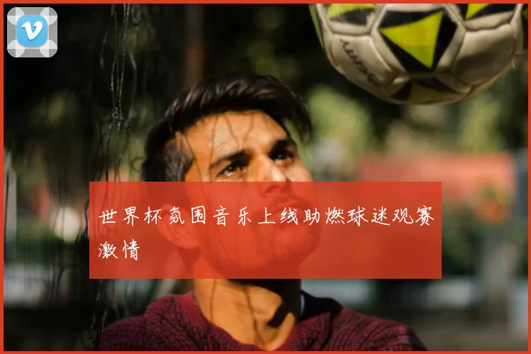世界杯氛围音乐上线助燃球迷观赛激情