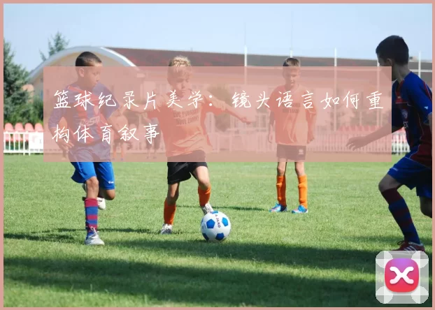 篮球纪录片美学：镜头语言如何重构体育叙事