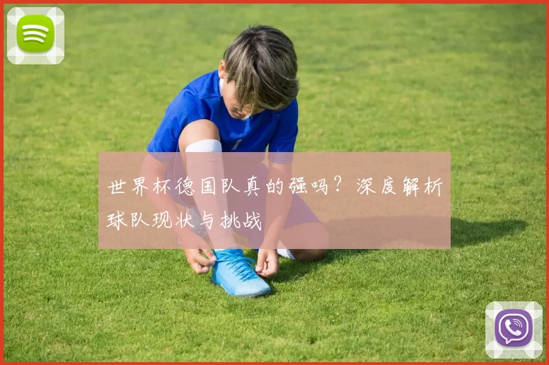 世界杯德国队真的强吗?深度解析球队现状与挑战