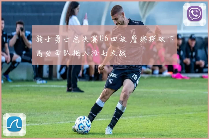 骑士勇士总决赛G6回放 詹姆斯砍下高分率队拖入抢七大战