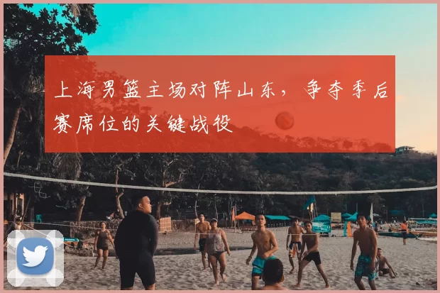 上海男篮主场对阵山东，争夺季后赛席位的关键战役
