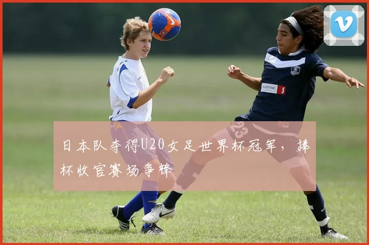 日本队夺得U20女足世界杯冠军,捧杯收官赛场争锋
