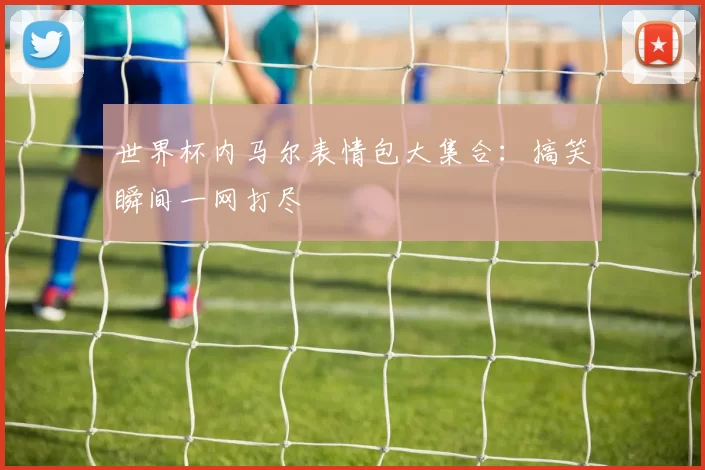 世界杯内马尔表情包大集合:搞笑瞬间一网打尽