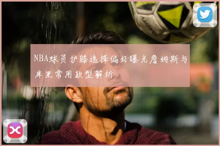 NBA球员护膝选择偏好曝光詹姆斯与库里常用款型解析