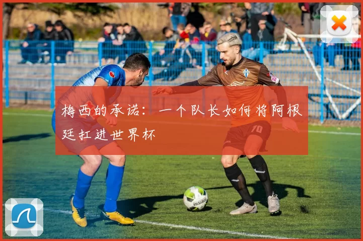 梅西的承诺:一个队长如何将阿根廷扛进世界杯