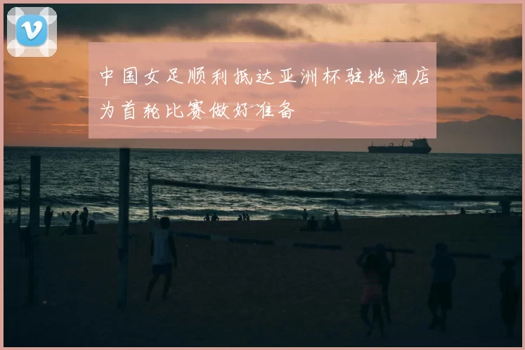 中国女足顺利抵达亚洲杯驻地酒店为首轮比赛做好准备