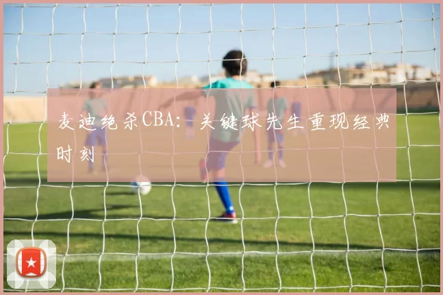 麦迪绝杀CBA：关键球先生重现经典时刻