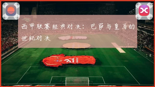 西甲联赛经典对决：巴萨与皇马的世纪对决