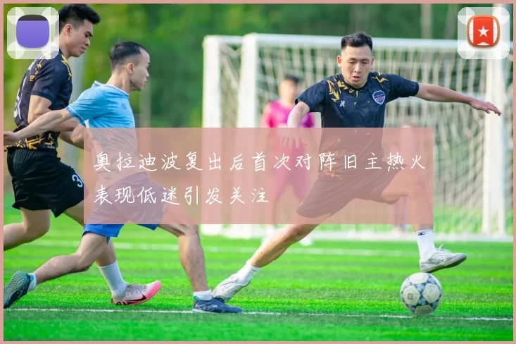 奥拉迪波复出后首次对阵旧主热火表现低迷引发关注
