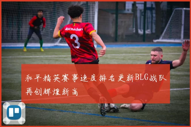 和平精英赛事速度排名更新BLG战队再创辉煌新高