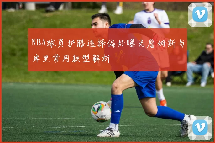 NBA球员护膝选择偏好曝光詹姆斯与库里常用款型解析