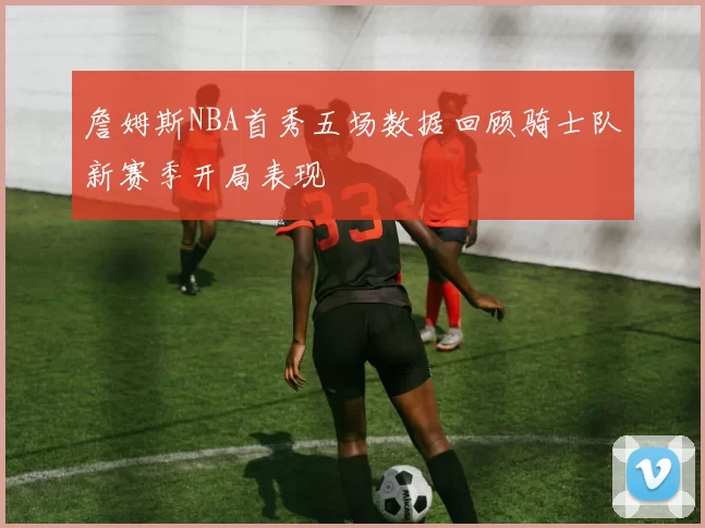 詹姆斯NBA首秀五场数据回顾骑士队新赛季开局表现