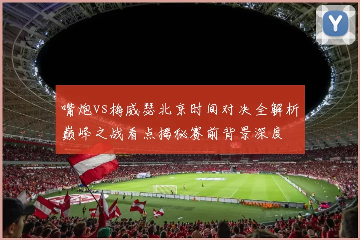 嘴炮vs梅威瑟北京时间对决全解析巅峰之战看点揭秘赛前背景深度