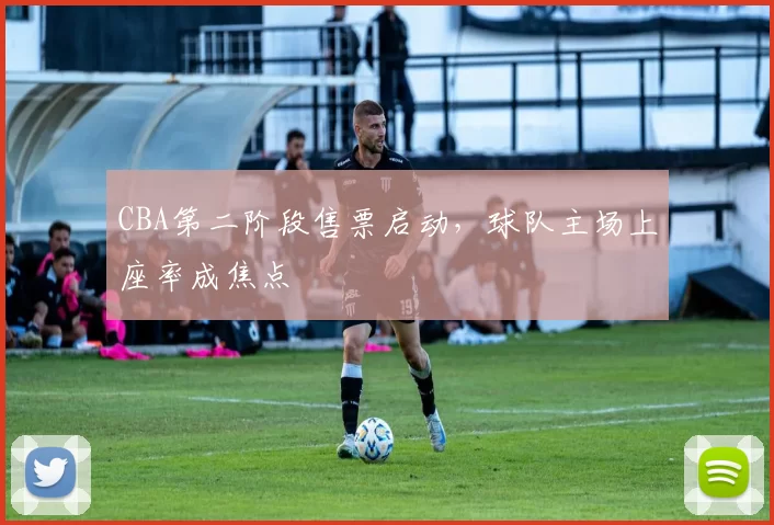CBA第二阶段售票启动，球队主场上座率成焦点
