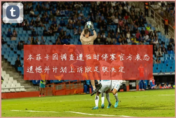 本菲卡因调查遭临时停赛官方表态遗憾并计划上诉欧足联决定