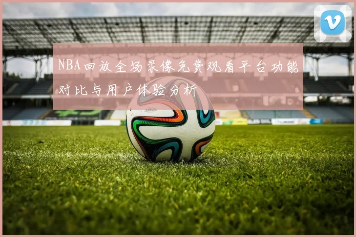 NBA回放全场录像免费观看平台功能对比与用户体验分析