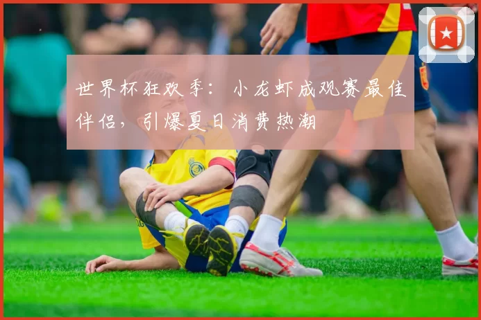 世界杯狂欢季:小龙虾成观赛最佳伴侣,引爆夏日消费热潮