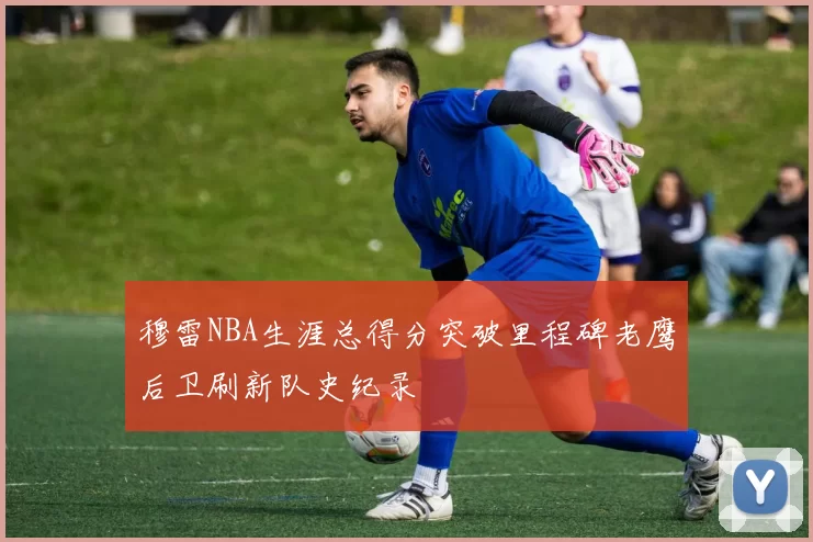 穆雷NBA生涯总得分突破里程碑老鹰后卫刷新队史纪录