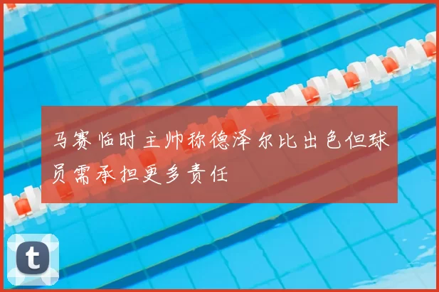 马赛临时主帅称德泽尔比出色但球员需承担更多责任
