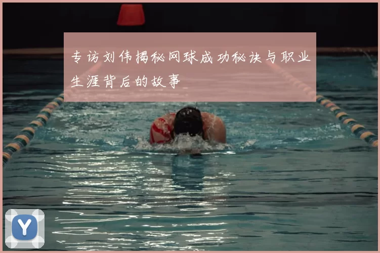 专访刘伟揭秘网球成功秘诀与职业生涯背后的故事
