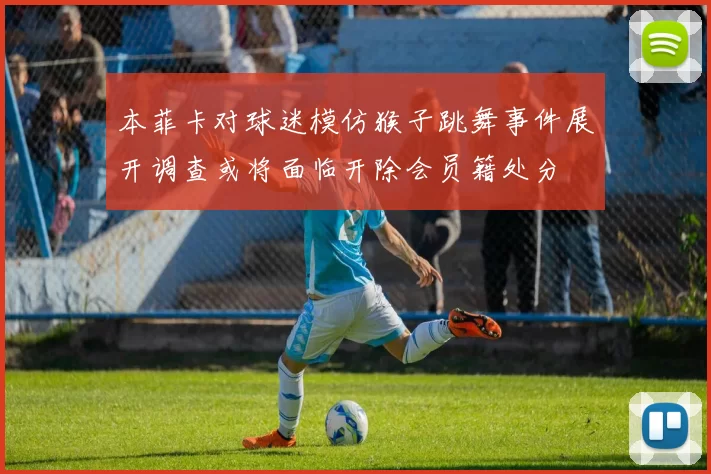 本菲卡对球迷模仿猴子跳舞事件展开调查或将面临开除会员籍处分