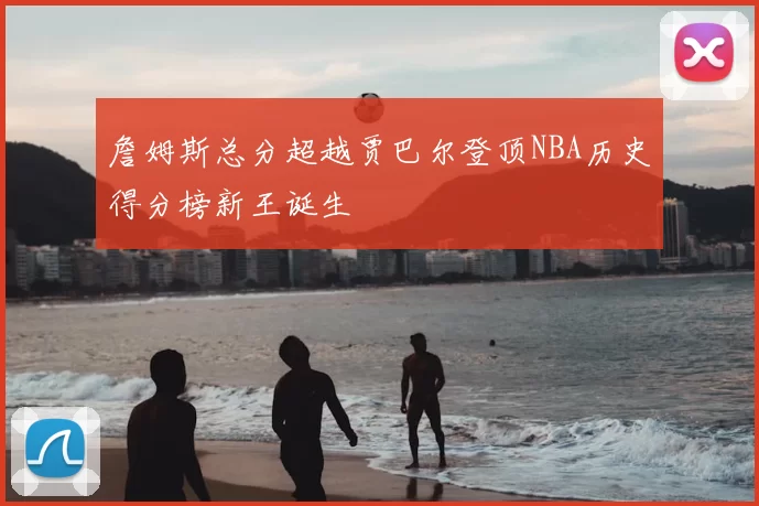 詹姆斯总分超越贾巴尔登顶NBA历史得分榜新王诞生