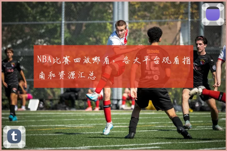 NBA比赛回放哪看，各大平台观看指南和资源汇总