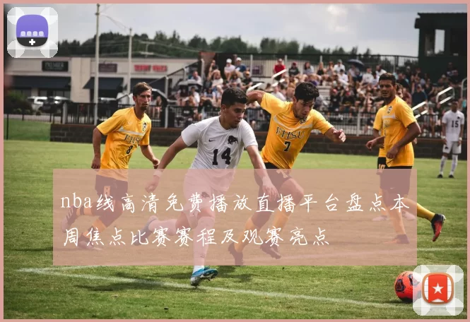 nba线高清免费播放直播平台盘点本周焦点比赛赛程及观赛亮点