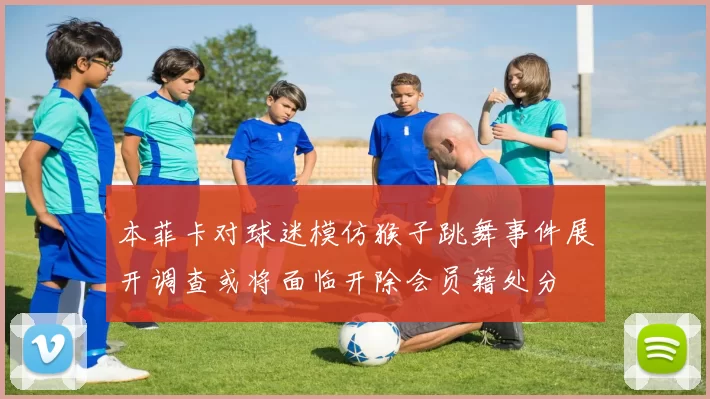 本菲卡对球迷模仿猴子跳舞事件展开调查或将面临开除会员籍处分