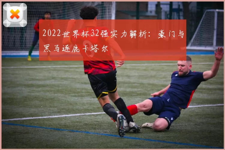2022世界杯32强实力解析:豪门与黑马逐鹿卡塔尔